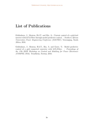 List of Publications
Geldenhuys, J., Mouton, H.d.T. and Rix, A.: Current control of a grid-tied
inverter with LCL-Filter through model predictive control. : Southern African
Universities Power Engineering Conference (SAUPEC). Vereeniging, South
Africa, 2016.
Geldenhuys, J., Mouton, H.d.T., Rix, A. and Geyer, T.: Model predictive
control of a grid connected converter with LCL-Filter. : Proceedings of
the 17th IEEE Workshop on Control and Modeling for Power Electronics
(COMPEL 2016). Trondheim, Norway, 2016.
iv
Stellenbosch University https://scholar.sun.ac.za
 
