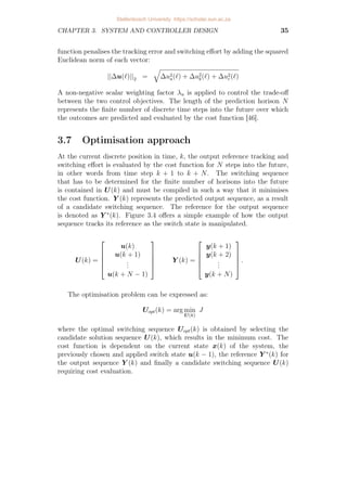 CHAPTER 3. SYSTEM AND CONTROLLER DESIGN 35
function penalises the tracking error and switching effort by adding the squared
Euclidean norm of each vector:
||∆u(`)||2 =
q
∆u2
a(`) + ∆u2
b(`) + ∆u2
c(`)
A non-negative scalar weighting factor λu is applied to control the trade-off
between the two control objectives. The length of the prediction horison N
represents the finite number of discrete time steps into the future over which
the outcomes are predicted and evaluated by the cost function [46].
3.7 Optimisation approach
At the current discrete position in time, k, the output reference tracking and
switching effort is evaluated by the cost function for N steps into the future,
in other words from time step k + 1 to k + N. The switching sequence
that has to be determined for the finite number of horisons into the future
is contained in U(k) and must be compiled in such a way that it minimises
the cost function. Y (k) represents the predicted output sequence, as a result
of a candidate switching sequence. The reference for the output sequence
is denoted as Y ∗
(k). Figure 3.4 offers a simple example of how the output
sequence tracks its reference as the switch state is manipulated.
U(k) =





u(k)
u(k + 1)
.
.
.
u(k + N − 1)





Y (k) =





y(k + 1)
y(k + 2)
.
.
.
y(k + N)





.
The optimisation problem can be expressed as:
Uopt(k) = arg min
U(k)
J
where the optimal switching sequence Uopt(k) is obtained by selecting the
candidate solution sequence U(k), which results in the minimum cost. The
cost function is dependent on the current state x(k) of the system, the
previously chosen and applied switch state u(k − 1), the reference Y ∗
(k) for
the output sequence Y (k) and finally a candidate switching sequence U(k)
requiring cost evaluation.
Stellenbosch University https://scholar.sun.ac.za
 