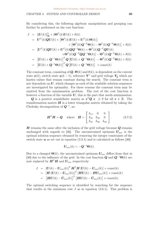 CHAPTER 3. SYSTEM AND CONTROLLER DESIGN 40
By considering this, the following algebraic manipulation and grouping can
further be performed on the cost function:
J = kU(k)k2
Q + 2ΘT
(k)U(k) + θ(k)
= UT
(k)QU(k) +

ΘT
(k)U(k) + UT
(k)Θ(k)

+

ΘT
(k)Q−T
Θ(k) − ΘT
(k)Q−T
Θ(k)

+ θ(k)
= [UT
(k)QU(k) + UT
(k)QQ−1
Θ(k) + ΘT
(k)Q−T
QU(k)
+ΘT
(k)Q−T
QQ−1
Θ(k)] − ΘT
(k)Q−T
Θ(k) + θ(k)
=

U(k) + Q−1
Θ(k)
T
Q

U(k) + Q−1
Θ(k)

− ΘT
(k)Q−T
Θ(k) + θ(k)
=

U(k) + Q−1
Θ(k)
T
Q

U(k) + Q−1
Θ(k)

+ const(k)
The constant term, consisting of Q, Θ(k) and θ(k), is dependent on the current
state x(k), switch state u(k − 1), reference Y ∗
and grid voltage Vg which are
known values that remain constant during the search. The constant term is
not dependent on U, which changes as each of the available solution sequences
are investigated for optimality. For these reasons the constant term may be
omitted from the minimisation problem. The rest of the cost function is
however a function of the variable U, this is the part that needs minimisation.
Q is a positive semidefinite matrix as zT
Q z  0 for all z ∈ R. The
transformation matrix H is a lower triangular matrix obtained by taking the
Cholesky decomposition of Q−1
, as:
HT
H = Q where H =


h11 0 0
h21 h22 0
h31 h32 h33

 . (3.7.2)
H remains the same after the inclusion of the grid voltage because Q remains
unchanged with regards to [46]. The unconstrained optimum Uunc is the
optimal solution sequence obtained by removing the integer constraints of the
switch state u as set out in equation (3.3.1) and is calculated as follows [46]:
Uunc(k) = −Q−1
Θ(k).
Due to a changed Θ(k), the unconstrained optimum Uunc differs from that in
[46] due to the influence of the grid. In the cost function Q and Q−1
Θ(k) are
now replaced by HT
H and Uunc respectively:
J = [U(k) − Uunc(k)]T
HT
H [U(k) − Uunc(k)] + const(k)
= [H (U(k) − Uunc(k))]T
[HU(k) − HUunc(k)] + const(k)
=

HU(k) − Ūunc(k)
T 
HU(k) − Ūunc(k)

+ const(k).
The optimal switching sequence is identified by searching for the sequence
that results in the minimum cost J as in equation (3.6.1). This problem is
Stellenbosch University https://scholar.sun.ac.za
 