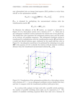 CHAPTER 3. SYSTEM AND CONTROLLER DESIGN 41
now reformulated into an integer least-squares (ILS) problem in vector form
with U as the optimisation variable:
Uopt(k) = arg min
U(k)


HU(k) − Ūunc(k)


2
2
, (3.7.3)
Ūunc is obtained by multiplying the unconstrained solution with the
transformation matrix H:
Ūunc(k) = HUunc(k). (3.7.4)
To illustrate the influence of the H matrix, an example is presented in
Figure 3.5 of a three-phase system over a horison of N = 1. Each axis in
the orthogonal coordinate system represents the switch state of one phase-leg.
The dashed line cube represents the orthogonal solution space and the points
on its vertices, all candidate sequences. The orthogonal coordinate system is
transformed by multiplication with the transformation matrix H and delivers
a scaled and skewed solution space, indicated by the small solid line cube in
Figure 3.5. An exhaustive search has to be performed by evaluating every point
HU with equation (3.7.3) to identify the solution with the shortest euclidean
distance from the transformed unconstrained solution Ūunc [12].
Figure 3.5: Visualisation of the optimisation problem for a three-phase system
with a horison of N = 1 in an orthogonal coordinate system (dashed blue line)
and how it compares with the transformed problem (solid green line).
In a system with p phases (or legs) each with s possible switch positions,
the number of possible switching states u(k) can be expressed as sp
. The
number of candidate switching sequences U(k) that exist over a horisons of
Stellenbosch University https://scholar.sun.ac.za
 
