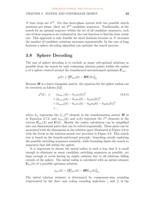 CHAPTER 3. SYSTEM AND CONTROLLER DESIGN 42
N time steps are spN
. For this three-phase system with two possible switch
positions per phase, there are 23N
candidate sequences. Traditionally, in the
search for an optimal sequence within the set of all candidate sequences, each
one of these sequences are evaluated by the cost function to find the least costly
one. This approach is only feasible for short horisons because as N increases
the number of candidate solutions increases exponentially. In the case of long
horisons a sphere decoding algorithm can optimise the search process.
3.8 Sphere Decoding
The aim of sphere decoding is to exclude as many sub-optimal solutions as
possible from the search by only evaluating solution points within the radius
ρ of a sphere centred around the transformed unconstrained optimum Ūunc.
ρ(k) ≥


Ūunc(k) − HU(k)


2
Because H is a lower triangular matrix, the equation for the sphere radius can
be rewritten as follows [12]:
ρ2
(k) ≥ (ūunc,1(k) − h11u1(k))2
(3.8.1)
+ (ūunc,2(k) − h21u1(k) − h22u2(k))2
+ (ūunc,3(k) − h31u1(k) − h32u2(k) − h33u3(k))2
+...
where hij represents the (i, j)th
element in the transformation matrix H as
in Equation 3.7.2, and ūunc,i(k) and ui(k) represent the ith
elements in the
vectors Ūunc(k) and U(k). Hereby the radius calculation can be simplified
into one-dimensional parts that can be solved sequentially. These parts can be
associated with the dimensions in the solution space illustrated in Figure 2.9 or
with the levels in the solution-search tree provided in Figure 2.8. This search
tree is based on the branch-and-bound principle: branching entails exploring
the possible switching sequences available, while bounding limits the search to
sequences that fall within the sphere.
It is important to choose the initial radius in such a way that it is small
enough to eliminate as many candidate switching sequences as possible, yet
large enough to avoid having an empty solution due to all solutions falling
outside of the sphere. The initial radius is calculated with an initial estimate
Uini(k) of a possible optimum solution:
ρini(k) =


Ūunc(k) − HUini(k)


2
.
The initial solution estimate is determined by component-wise rounding
(represented by the floor and ceiling rounding indicators b and e) of the
Stellenbosch University https://scholar.sun.ac.za
 