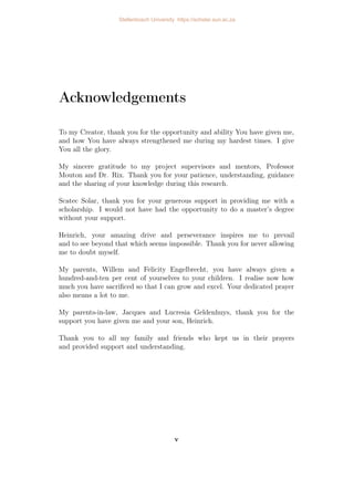 Acknowledgements
To my Creator, thank you for the opportunity and ability You have given me,
and how You have always strengthened me during my hardest times. I give
You all the glory.
My sincere gratitude to my project supervisors and mentors, Professor
Mouton and Dr. Rix. Thank you for your patience, understanding, guidance
and the sharing of your knowledge during this research.
Scatec Solar, thank you for your generous support in providing me with a
scholarship. I would not have had the opportunity to do a master’s degree
without your support.
Heinrich, your amazing drive and perseverance inspires me to prevail
and to see beyond that which seems impossible. Thank you for never allowing
me to doubt myself.
My parents, Willem and Felicity Engelbrecht, you have always given a
hundred-and-ten per cent of yourselves to your children. I realise now how
much you have sacrificed so that I can grow and excel. Your dedicated prayer
also means a lot to me.
My parents-in-law, Jacques and Lucresia Geldenhuys, thank you for the
support you have given me and your son, Heinrich.
Thank you to all my family and friends who kept us in their prayers
and provided support and understanding.
v
Stellenbosch University https://scholar.sun.ac.za
 