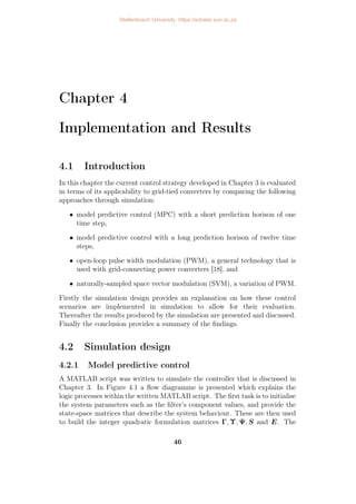 Chapter 4
Implementation and Results
4.1 Introduction
In this chapter the current control strategy developed in Chapter 3 is evaluated
in terms of its applicability to grid-tied converters by comparing the following
approaches through simulation:
• model predictive control (MPC) with a short prediction horison of one
time step,
• model predictive control with a long prediction horison of twelve time
steps,
• open-loop pulse width modulation (PWM), a general technology that is
used with grid-connecting power converters [18], and
• naturally-sampled space vector modulation (SVM), a variation of PWM.
Firstly the simulation design provides an explanation on how these control
scenarios are implemented in simulation to allow for their evaluation.
Thereafter the results produced by the simulation are presented and discussed.
Finally the conclusion provides a summary of the findings.
4.2 Simulation design
4.2.1 Model predictive control
A MATLAB script was written to simulate the controller that is discussed in
Chapter 3. In Figure 4.1 a flow diagramme is presented which explains the
logic processes within the written MATLAB script. The first task is to initialise
the system parameters such as the filter’s component values, and provide the
state-space matrices that describe the system behaviour. These are then used
to build the integer quadratic formulation matrices Γ, Υ, Ψ, S and E. The
46
Stellenbosch University https://scholar.sun.ac.za
 