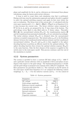 CHAPTER 4. IMPLEMENTATION AND RESULTS 48
phase and amplitude for the i1 and vc references are determined from phasor
calculations using the known grid-current reference.
A loop is used to count down each simulation step that is performed.
During each time step the optimisation approach and sphere decoder is applied
to select the optimal switching sequence and apply its first state before the
next re-evaluation. The future state of the system x(k+1) calculated with the
state space equation x(k+1) = Ax(k)+Bu(k)+T vg(k) as in Equation 3.5.2,
it then becomes the current state. The future reference values contained in
Y ∗
(k) for i1, i2 and vc are prepared for the N time steps of the horison. The
grid-voltage vector Vg(k) is also filled with its N future values. Thereafter
Θ(k), Q, the unconstrained solution Uunc(k), the transformation matrix H
and the transformed unconstrained solution Uunc(k) are calculated accordingly.
The initial solution estimate Uunc(k) is obtained when the unconstrained
solution is rounded component-wise. The initial radius ρini(k) is the Euclidean
distance between the transformed initial solution estimate and the transformed
unconstrained solution. Uunc(k) and ρini(k) is then supplied to the sphere
decoding function to perform an efficient search for the optimal solution. The
sphere decoding function then returns the optimal solution sequence Uopt(k)
to the main function. Only the first element of the sequence is applied as the
switch state to the state-space model. This process continues until the end of
the simulation is reached.
4.2.2 System parameters
The system is specified to have a constant DC-link voltage of VD= 1000 V
and a grid-side current reference with an amplitude of 20 A and phase of zero
degrees with respect to the grid voltage. The fundamental frequency is 50 Hz
and the grid voltage is assumed to be constant with a 230
√
2 V amplitude. The
filter parameters are provided in Table 4.1. The constants in the C matrix of
the state-space model from Equation 3.5.1 are assigned the following control
weightings: k1 = k2 = 1 for the inductor currents and k3 = 0.1 for control of
Table 4.1: System parameters
Parameter Value
DC voltage VD 1000 V
Grid-voltage amplitude Vg 230
√
2 V
Reference-current amplitude I∗
2 20 A
Converter-side inductor L1 20 mH
Grid-side inductor L2 1.6 mH
Internal resistances R1 = R2 0.1 Ω
Filter capacitor C 65.25 µF
Capacitor resistance Rc 5 Ω
Stellenbosch University https://scholar.sun.ac.za
 