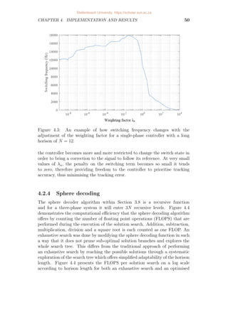 CHAPTER 4. IMPLEMENTATION AND RESULTS 50
Figure 4.3: An example of how switching frequency changes with the
adjustment of the weighting factor for a single-phase controller with a long
horison of N = 12.
the controller becomes more and more restricted to change the switch state in
order to bring a correction to the signal to follow its reference. At very small
values of λu, the penalty on the switching term becomes so small it tends
to zero, therefore providing freedom to the controller to prioritise tracking
accuracy, thus minimising the tracking error.
4.2.4 Sphere decoding
The sphere decoder algorithm within Section 3.8 is a recursive function
and for a three-phase system it will enter 3N recursive levels. Figure 4.4
demonstrates the computational efficiency that the sphere decoding algorithm
offers by counting the number of floating point operations (FLOPS) that are
performed during the execution of the solution search. Addition, subtraction,
multiplication, division and a square root is each counted as one FLOP. An
exhaustive search was done by modifying the sphere decoding function in such
a way that it does not prune sub-optimal solution branches and explores the
whole search tree. This differs from the traditional approach of performing
an exhaustive search by reaching the possible solutions through a systematic
exploration of the search tree which offers simplified adaptability of the horison
length. Figure 4.4 presents the FLOPS per solution search on a log scale
according to horison length for both an exhaustive search and an optimised
Stellenbosch University https://scholar.sun.ac.za
 