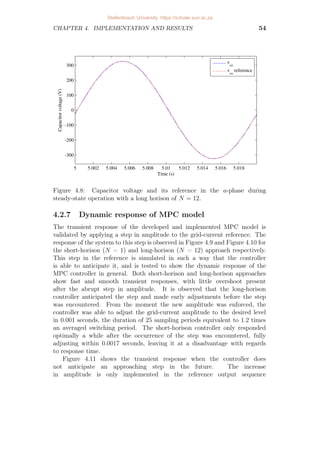 CHAPTER 4. IMPLEMENTATION AND RESULTS 54
5 5.002 5.004 5.006 5.008 5.01 5.012 5.014 5.016 5.018
-300
-200
-100
0
100
200
300
Time (s)
Capacitor
voltage
(V) vca
vca
reference
Figure 4.8: Capacitor voltage and its reference in the a-phase during
steady-state operation with a long horison of N = 12.
4.2.7 Dynamic response of MPC model
The transient response of the developed and implemented MPC model is
validated by applying a step in amplitude to the grid-current reference. The
response of the system to this step is observed in Figure 4.9 and Figure 4.10 for
the short-horison (N = 1) and long-horison (N = 12) approach respectively.
This step in the reference is simulated in such a way that the controller
is able to anticipate it, and is tested to show the dynamic response of the
MPC controller in general. Both short-horison and long-horison approaches
show fast and smooth transient responses, with little overshoot present
after the abrupt step in amplitude. It is observed that the long-horison
controller anticipated the step and made early adjustments before the step
was encountered. From the moment the new amplitude was enforced, the
controller was able to adjust the grid-current amplitude to the desired level
in 0.001 seconds, the duration of 25 sampling periods equivalent to 1.2 times
an averaged switching period. The short-horison controller only responded
optimally a while after the occurrence of the step was encountered, fully
adjusting within 0.0017 seconds, leaving it at a disadvantage with regards
to response time.
Figure 4.11 shows the transient response when the controller does
not anticipate an approaching step in the future. The increase
in amplitude is only implemented in the reference output sequence
Stellenbosch University https://scholar.sun.ac.za
 