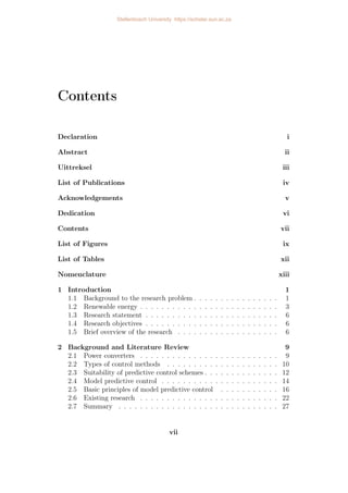 Contents
Declaration i
Abstract ii
Uittreksel iii
List of Publications iv
Acknowledgements v
Dedication vi
Contents vii
List of Figures ix
List of Tables xii
Nomenclature xiii
1 Introduction 1
1.1 Background to the research problem . . . . . . . . . . . . . . . . 1
1.2 Renewable energy . . . . . . . . . . . . . . . . . . . . . . . . . . 3
1.3 Research statement . . . . . . . . . . . . . . . . . . . . . . . . . 6
1.4 Research objectives . . . . . . . . . . . . . . . . . . . . . . . . . 6
1.5 Brief overview of the research . . . . . . . . . . . . . . . . . . . 6
2 Background and Literature Review 9
2.1 Power converters . . . . . . . . . . . . . . . . . . . . . . . . . . 9
2.2 Types of control methods . . . . . . . . . . . . . . . . . . . . . 10
2.3 Suitability of predictive control schemes . . . . . . . . . . . . . . 12
2.4 Model predictive control . . . . . . . . . . . . . . . . . . . . . . 14
2.5 Basic principles of model predictive control . . . . . . . . . . . 16
2.6 Existing research . . . . . . . . . . . . . . . . . . . . . . . . . . 22
2.7 Summary . . . . . . . . . . . . . . . . . . . . . . . . . . . . . . 27
vii
Stellenbosch University https://scholar.sun.ac.za
 