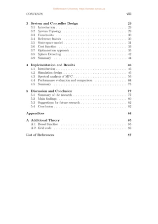 CONTENTS viii
3 System and Controller Design 29
3.1 Introduction . . . . . . . . . . . . . . . . . . . . . . . . . . . . . 29
3.2 System Topology . . . . . . . . . . . . . . . . . . . . . . . . . . 29
3.3 Constraints . . . . . . . . . . . . . . . . . . . . . . . . . . . . . 30
3.4 Reference frames . . . . . . . . . . . . . . . . . . . . . . . . . . 30
3.5 State-space model . . . . . . . . . . . . . . . . . . . . . . . . . . 31
3.6 Cost function . . . . . . . . . . . . . . . . . . . . . . . . . . . . 33
3.7 Optimisation approach . . . . . . . . . . . . . . . . . . . . . . . 35
3.8 Sphere Decoding . . . . . . . . . . . . . . . . . . . . . . . . . . 42
3.9 Summary . . . . . . . . . . . . . . . . . . . . . . . . . . . . . . 44
4 Implementation and Results 46
4.1 Introduction . . . . . . . . . . . . . . . . . . . . . . . . . . . . . 46
4.2 Simulation design . . . . . . . . . . . . . . . . . . . . . . . . . . 46
4.3 Spectral analysis of MPC . . . . . . . . . . . . . . . . . . . . . . 56
4.4 Performance evaluation and comparison . . . . . . . . . . . . . 64
4.5 Summary . . . . . . . . . . . . . . . . . . . . . . . . . . . . . . 75
5 Discussion and Conclusion 77
5.1 Summary of the research . . . . . . . . . . . . . . . . . . . . . . 77
5.2 Main findings . . . . . . . . . . . . . . . . . . . . . . . . . . . . 80
5.3 Suggestions for future research . . . . . . . . . . . . . . . . . . . 82
5.4 Conclusion . . . . . . . . . . . . . . . . . . . . . . . . . . . . . . 82
Appendices 84
A Additional Theory 85
A.1 Bessel function . . . . . . . . . . . . . . . . . . . . . . . . . . . 85
A.2 Grid code . . . . . . . . . . . . . . . . . . . . . . . . . . . . . . 86
List of References 87
Stellenbosch University https://scholar.sun.ac.za
 