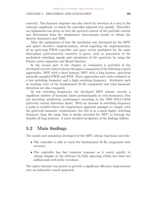 CHAPTER 4. IMPLEMENTATION AND RESULTS 64
Figure 4.19: Output current spectrum obtained from space vector modulation.
4.4 Performance evaluation and comparison
The suitability of the developed control approach is evaluated by comparing
the four control scenarios (MPC with a short horison of N = 1, MPC with a
long horison of N = 12, open-loop PWM-based control and naturally-sampled
SVM) with a focus on compliance to the grid-code harmonic limits. These
control scenarios are evaluated at both a low switching frequency and a high
switching frequency. For the first set of results, all control approaches are
evaluated at a switching frequency of 1.2 kHz while a sampling interval of
Ts = 40µs is applied, equivalent to a sampling frequency of 25 kHz. The
second set is obtained with a switching frequency of 10.3 kHz, with a sampling
interval of Ts = 20µs, doubling the sampling frequency to 50 kHz. The
steady-state response is observed at about t = 10s, and is shown over one
50 Hz fundamental period. Each result includes the a-phase grid-side current
and its reference, corresponding switching sequence and performance against
the harmonic limits. Each spectrum is calculated from 200 steady-state
fundamental periods.
4.4.1 Performance at a low switching frequency
The results of the first set of simulations are presented in Figure 4.20 (MPC
with short horison), Figure 4.21 (MPC with long horison), Figure 4.22
(naturally sampled open-loop PWM) and Figure 4.23 (naturally sampled
SVM). Each of the four control approaches is adjusted to have a switching
frequency of approximately 1.2 kHz. To achieve this for the N=1 and N=12
Stellenbosch University https://scholar.sun.ac.za
 