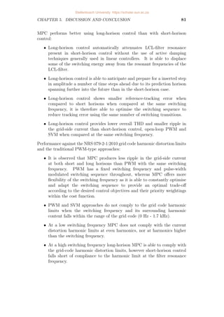 CHAPTER 4. IMPLEMENTATION AND RESULTS 65
cases, the weighting factor in the cost function was adjusted to λu = 0.8
and λu = 2 respectively. For PWM and SVM the switching frequency is
directly specified beforehand as fsw = 1.2 kHz. The pulse-width modulated
switching sequence shown in Figure 4.22b, and the space vector modulated
sequence in Figure 4.23b is generated according to this switching frequency and
remains constant for every fundamental period. This differs from MPC where
the switching sequence varies throughout the simulation and the switching
frequency is not fixed or constant. The switching frequency is therefore
determined as an average and is limited to be fsw  fs/2, less than half
the sampling frequency but not equal, as the controller does not change the
switch state during every single sampling instant.
A prediction horison of twelve time steps spans 480µs ahead of the current
position in time, as opposed to the single 40µs time step. This enables the
long-horison approach to anticipate a better trade-off between the objectives
of switching reduction and reference tracking. Table 4.2 provides the tracking
error of the fundamental 50 Hz component I2(f1) for these approaches,
calculated as follows using the amplitude of the reference current and the
harmonic amplitude at f1 obtained from the fft of the grid current:
tracking error =

I2(f1) − I2 ref
I2 ref

× 100%
The tracking errors for the short- and long-horison MPC approaches are 1.74%
and 0.53% respectively. This verifies that long-horison control provides an
optimised trade-off between control objectives by improving the tracking of
the fundamental component with the same number of switching transitions
taking place. There is no tracking error provided for the open-loop PWM and
naturally-sampled SVM as the reference is calculated so that the tracking error
of the fundamental component is zero.
It is also seen that long-horison MPC offers lower total harmonic distortion
(THD) than short-horison control with a THD of 2.3% versus 3.36%
respectively, much less than the 7.93% and 5.03% distortion resulting from
PWM and SVM. This can be observed as the grid-current i2a in Figure 4.21a
has smaller ripple for the same number of switching transitions when controlled
by MPC with the long prediction horison than with the short-horison control
in Figure 4.20a. The largest ripple is observed in the PWM-controlled output
current in Figure 4.22a.
The South African NRS 079-2-1:2010 grid code [16] places limits on the
grid-current harmonic distortion at multiples of the fundamental frequency.
These limits are expressed in terms of the harmonic amplitudes as percentages
of the fundamental component and are provided in Appendix A.2.
With classic control schemes such as PWM, the resulting spectrum consists
of discrete spectral lines grouped around multiples of the switching- or
carrier frequency. In Figure 4.22c the spectral content present around the
24th harmonic multiple of the fundamental frequency, equivalent to the first
Stellenbosch University https://scholar.sun.ac.za
 