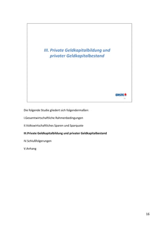 III. Private Geldkapitalbildung und 
                    privater Geldkapitalbestand




                                                                 16




Die folgende Studie gliedert sich folgendermaßen:

I.Gesamtwirtschaftliche Rahmenbedingungen

II.Volkswirtschaftliches Sparen und Sparquote

III.Private Geldkapitalbildung und privater Geldkapitalbestand

IV.Schlußfolgerungen

V.Anhang




                                                                      16
 