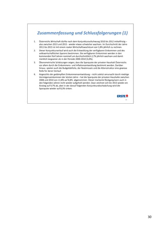 Zusammenfassung und Schlussfolgerungen (1)
1.   Österreichs Wirtschaft dürfte nach dem Konjunkturaufschwung 2010 bis 2012 mittelfristig –
     also zwischen 2013 und 2015 ‐ wieder etwas schwächer wachsen. Im Durchschnitt der Jahre 
     2011 bis 2015 ist mit einem realen Wirtschaftswachstum von 1,8% jährlich zu rechnen.
2.   Dieser Konjunkturverlauf wird auch die Entwicklung der verfügbaren Einkommen und des 
     volkswirtschaftlichen Sparens bestimmen. Die verfügbaren Einkommen werden in den 
     kommenden fünf Jahren nominell um durchschnittlich 2,7% jährlich wachsen und damit 
     merklich langsamer als in der Periode 2000‐2010 (3,0%).
3.   Ökonometrische Schätzungen zeigen, dass die Sparquote der privaten Haushalt Österreichs 
     vor allem durch die Einkommens‐ und Inflationsentwicklung bestimmt werden. Darüber 
     hinaus  spielen auch die Budgetdefizite, der Realzinssatz und die Altersstruktur eine gewisse 
     Rolle für deren Verlauf.
4.   Angesichts der gedämpften Einkommensentwicklung – nicht zuletzt verursacht durch niedrige 
     Vermögenseinkommen der letzten Jahre – hat die Sparquote der privaten Haushalte zwischen 
     2008 und 2010 von 11,8% auf 8,8%  abgenommen. Dieser markante Rückgang kann auch in 
     den folgenden Jahren nicht wieder aufgeholt werden: Zwar zeichnet sich bis 2013 wieder ein 
     Anstieg auf 9,7% ab, aber in der darauf folgenden Konjunkturabschwächung wird die 
     Sparquote wieder auf 8,3% sinken.



                                                                                              30




                                                                                                      30
 
