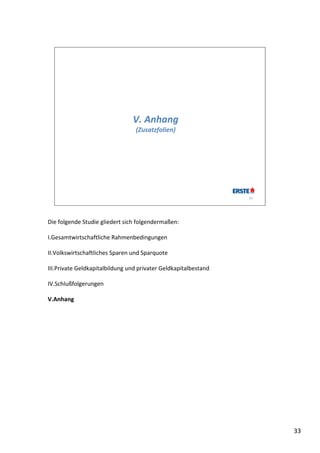 V. Anhang
                                 (Zusatzfolien)




                                                                 33




Die folgende Studie gliedert sich folgendermaßen:

I.Gesamtwirtschaftliche Rahmenbedingungen

II.Volkswirtschaftliches Sparen und Sparquote

III.Private Geldkapitalbildung und privater Geldkapitalbestand

IV.Schlußfolgerungen

V.Anhang




                                                                      33
 