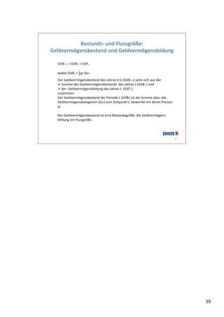 Bestands‐ und Flussgröße: 
Geldvermögensbestand und Geldvermögensbildung

  GVBt +1  = GVB t  + GVFt, 
                   i
  wobei GVBt = ∑pit Gvit. 
  Der Geldvermögensbestand des Jahres t+1 (GVBt +1) setzt sich aus der 
   Summe des Geldvermögensbestands  des Jahres t (GVB t ) und
   der  Geldvermögensbildung des Jahres t  (GVFt )
  zusammen. 
  Der Geldvermögensbestand der Periode t (GVBt) ist die Summe über alle 
  Geldvermögenskategorien (Gvi) zum Zeitpunkt t, bewertet mit deren Preisen 
  pit.

  Der Geldvermögensbestand ist eine Bestandsgröße, die Geldvermögens‐
  bildung ein Flussgröße.




                                                                               39




                                                                                    39
 