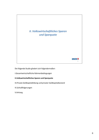 II. Volkswirtschaftliches Sparen 
                           und Sparquote




                                                                 6




Die folgende Studie gliedert sich folgendermaßen:

I.Gesamtwirtschaftliche Rahmenbedingungen

II.Volkswirtschaftliches Sparen und Sparquote

III.Private Geldkapitalbildung und privater Geldkapitalbestand

IV.Schlußfolgerungen

V.Anhang




                                                                     6
 
