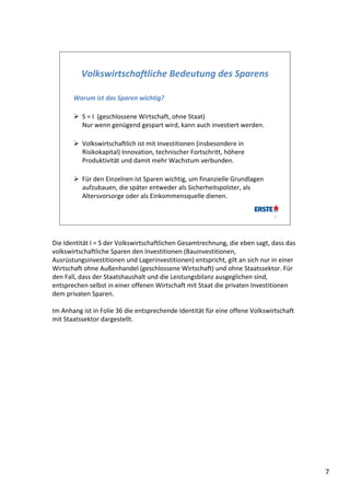 Volkswirtschaftliche Bedeutung des Sparens

       Warum ist das Sparen wichtig?

        S = I  (geschlossene Wirtschaft, ohne Staat)
         Nur wenn genügend gespart wird, kann auch investiert werden.

        Volkswirtschaftlich ist mit Investitionen (insbesondere in 
         Risikokapital) Innovation, technischer Fortschritt, höhere 
         Produktivität und damit mehr Wachstum verbunden.

        Für den Einzelnen ist Sparen wichtig, um finanzielle Grundlagen 
         aufzubauen, die später entweder als Sicherheitspolster, als 
         Altersvorsorge oder als Einkommensquelle dienen. 

                                                                              7




Die Identität I = S der Volkswirtschaftlichen Gesamtrechnung, die eben sagt, dass das 
volkswirtschaftliche Sparen den Investitionen (Bauinvestitionen,
Ausrüstungsinvestitionen und Lagerinvestitionen) entspricht, gilt an sich nur in einer 
Wirtschaft ohne Außenhandel (geschlossene Wirtschaft) und ohne Staatssektor. Für 
den Fall, dass der Staatshaushalt und die Leistungsbilanz ausgeglichen sind, 
entsprechen selbst in einer offenen Wirtschaft mit Staat die privaten Investitionen 
dem privaten Sparen. 

Im Anhang ist in Folie 36 die entsprechende Identität für eine offene Volkswirtschaft 
mit Staatssektor dargestellt. 




                                                                                          7
 