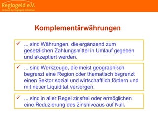                                                                                                                                                                                    
                                                            
                                                            
                                                                                                                                                                                                                                                
                                                            
Komplementärwährungen
 ... sind Währungen, die ergänzend zum
gesetzlichen Zahlungsmittel in Umlauf gegeben
und akzeptiert werden.
 ... sind Werkzeuge, die meist geographisch
begrenzt eine Region oder thematisch begrenzt
einen Sektor sozial und wirtschaftlich fördern und
mit neuer Liquidität versorgen.
 ... sind in aller Regel zinsfrei oder ermöglichen
eine Reduzierung des Zinsniveaus auf Null.
 