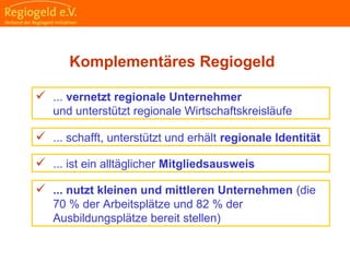                                                                                                                                                                                     
                                                            
                                                            
                                                                                                                                                                                                                                                
                                                            
Komplementäres Regiogeld
 ... vernetzt regionale Unternehmer
und unterstützt regionale Wirtschaftskreisläufe
 ... nutzt kleinen und mittleren Unternehmen (die
70 % der Arbeitsplätze und 82 % der
Ausbildungsplätze bereit stellen)
 ... schafft, unterstützt und erhält regionale Identität
 ... ist ein alltäglicher Mitgliedsausweis
 