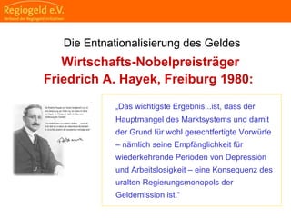                                                                                                                                                                                     
                                                            
                                                            
                                                                                                                                                                                                                                                
                                                            
Wirtschafts-Nobelpreisträger
Friedrich A. Hayek, Freiburg 1980:
„Das wichtigste Ergebnis...ist, dass der
Hauptmangel des Marktsystems und damit
der Grund für wohl gerechtfertigte Vorwürfe
– nämlich seine Empfänglichkeit für
wiederkehrende Perioden von Depression
und Arbeitslosigkeit – eine Konsequenz des
uralten Regierungsmonopols der
Geldemission ist.“
Die Entnationalisierung des Geldes
 