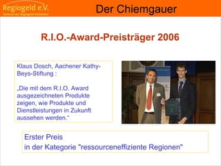                                                                                                                                                                                     
                                                            
                                                            
                                                                                                                                                                                                                                                
                                                            
Erster Preis
in der Kategorie "ressourceneffiziente Regionen"
Der Chiemgauer
Klaus Dosch, Aachener Kathy-
Beys-Stiftung :
„Die mit dem R.I.O. Award
ausgezeichneten Produkte
zeigen, wie Produkte und
Dienstleistungen in Zukunft
aussehen werden.“
R.I.O.-Award-Preisträger 2006
 