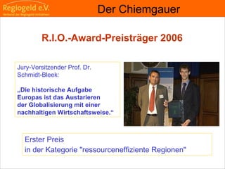                                                                                                                                                                                     
                                                            
                                                            
                                                                                                                                                                                                                                                
                                                            
Erster Preis
in der Kategorie "ressourceneffiziente Regionen"
Der Chiemgauer
R.I.O.-Award-Preisträger 2006
Jury-Vorsitzender Prof. Dr.
Schmidt-Bleek:
„Die historische Aufgabe
Europas ist das Austarieren
der Globalisierung mit einer
nachhaltigen Wirtschaftsweise.“
 