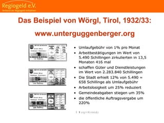                                                                                                                                                                                     
                                                            
                                                            
                                                                                                                                                                                                                                                
                                                            
Das Beispiel vonDas Beispiel von WörglWörgl, Tirol, Tirol
•• Umlaufgebühr von 1% pro MonatUmlaufgebühr von 1% pro Monat
•• Arbeitbestätigungen im Wert vonArbeitbestätigungen im Wert von
5.490 Schillingen zirkulierten in 13,55.490 Schillingen zirkulierten in 13,5
Monaten 416 malMonaten 416 mal
•• schaffen Güter und Dienstleistungenschaffen Güter und Dienstleistungen
im Wert von 2.283.840 Schillingenim Wert von 2.283.840 Schillingen
•• Die Stadt erhielt 12% von 5.490 =Die Stadt erhielt 12% von 5.490 =
658 Schillinge als Umlaufgebühr658 Schillinge als Umlaufgebühr
•• Arbeitslosigkeit um 25% reduziertArbeitslosigkeit um 25% reduziert
•• Gemeindeabgaben stiegen um 35%Gemeindeabgaben stiegen um 35%
•• die öffentliche Auftragsvergabe umdie öffentliche Auftragsvergabe um
220%220%
© M a r g r i t K e n n e d y
Das Beispiel von Wörgl, Tirol, 1932/33:
www.unterguggenberger.org
 