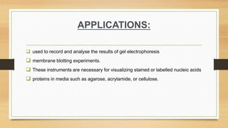 APPLICATIONS:
 used to record and analyse the results of gel electrophoresis
 membrane blotting experiments.
 These instruments are necessary for visualizing stained or labelled nucleic acids
 proteins in media such as agarose, acrylamide, or cellulose.
 