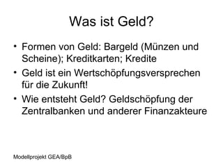 Was ist Geld?
• Formen von Geld: Bargeld (Münzen und
  Scheine); Kreditkarten; Kredite
• Geld ist ein Wertschöpfungsversprechen
  für die Zukunft!
• Wie entsteht Geld? Geldschöpfung der
  Zentralbanken und anderer Finanzakteure



Modellprojekt GEA/BpB
 