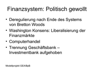 Finanzsystem: Politisch gewollt
• Deregulierung nach Ende des Systems
  von Bretton Woods
• Washington Konsens: Liberalisierung der
  Finanzmärkte
• Computerhandel
• Trennung Geschäftsbank –
  Investmentbank aufgehoben


Modellprojekt GEA/BpB
 