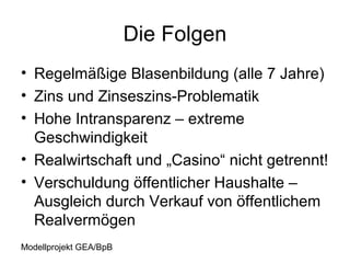Die Folgen
• Regelmäßige Blasenbildung (alle 7 Jahre)
• Zins und Zinseszins-Problematik
• Hohe Intransparenz – extreme
  Geschwindigkeit
• Realwirtschaft und „Casino“ nicht getrennt!
• Verschuldung öffentlicher Haushalte –
  Ausgleich durch Verkauf von öffentlichem
  Realvermögen
Modellprojekt GEA/BpB
 