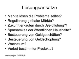 Lösungsansätze
•   Märkte lösen die Probleme selbst?
•   Regulierung globaler Märkte?
•   Zukunft erkaufen durch „Geldflutung“?
•   Sparsamkeit der öffentlichen Haushalte?
•   Besteuerung von Geldgeschäften?
•   Besteuerung von Geldschöpfung?
•   Wachstum?
•   Verbot bestimmter Produkte?
Modellprojekt GEA/BpB
 