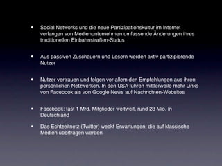 •   Social Networks und die neue Partizipationskultur im Internet
    verlangen von Medienunternehmen umfassende Änderungen ihres
    traditionellen Einbahnstraßen-Status


•   Aus passiven Zuschauern und Lesern werden aktiv partizipierende
    Nutzer


•   Nutzer vertrauen und folgen vor allem den Empfehlungen aus ihren
    persönlichen Netzwerken. In den USA führen mittlerweile mehr Links
    von Facebook als von Google News auf Nachrichten-Websites


•   Facebook: fast 1 Mrd. Mitglieder weltweit, rund 23 Mio. in
    Deutschland

•   Das Echtzeitnetz (Twitter) weckt Erwartungen, die auf klassische
    Medien übertragen werden
 