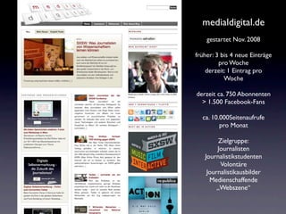 medialdigital.de
    gestartet Nov. 2008

früher: 3 bis 4 neue Einträge
         pro Woche
    derzeit: 1 Eintrag pro
           Woche

derzeit ca. 750 Abonnenten
  > 1.500 Facebook-Fans

  ca. 10.000Seitenaufrufe
         pro Monat

         Zielgruppe:
        Journalisten
   Journalistikstudenten
         Volontäre
    Journalistikausbilder
     Medienschaffende
        „Webszene“
 