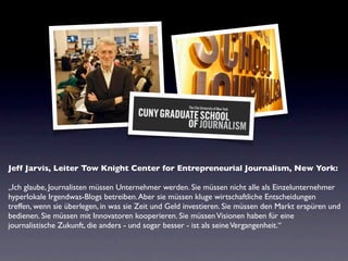 Jeff Jarvis, Leiter Tow Knight Center for Entrepreneurial Journalism, New York:

„Ich glaube, Journalisten müssen Unternehmer werden. Sie müssen nicht alle als Einzelunternehmer
hyperlokale Irgendwas-Blogs betreiben. Aber sie müssen kluge wirtschaftliche Entscheidungen
treffen, wenn sie überlegen, in was sie Zeit und Geld investieren. Sie müssen den Markt erspüren und
bedienen. Sie müssen mit Innovatoren kooperieren. Sie müssen Visionen haben für eine
journalistische Zukunft, die anders - und sogar besser - ist als seine Vergangenheit.“
 