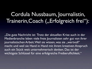Cordula Nussbaum, Journalistin,
 Trainerin,Coach („Erfolgreich frei“):

„Die gute Nachricht ist: Trotz der aktuellen Krise auch in der
Medienbranche leben viele freie Journalisten sehr gut von ihrer
journalistischen Arbeit. Weil sie wissen, was sie „wertvoll“
macht und weil sie Hand in Hand mit ihrem kreativen Anspruch
auch ein Stück weit unternehmerisch denken. Das ist der
wichtigste Schlüssel für eine erfolgreiche Freiberuﬂichkeit.“
 