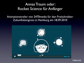 Annas Traum oder:
        Rocket Science für Anfänger
Animationstrailer von 2470media für den Freischreiber-
    Zukunftskongress in Hamburg am 18.09.2010




                                                     Video-Link
 