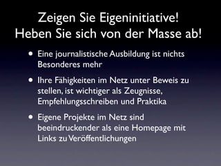 Zeigen Sie Eigeninitiative!
Heben Sie sich von der Masse ab!
  • Eine journalistische Ausbildung ist nichts
    Besonderes mehr
  • Ihre Fähigkeiten im Netz unter Beweis zu
    stellen, ist wichtiger als Zeugnisse,
    Empfehlungsschreiben und Praktika
  • Eigene Projekte im Netz sind
    beeindruckender als eine Homepage mit
    Links zu Veröffentlichungen
 