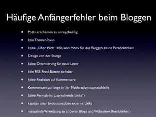 Häuﬁge Anfängerfehler beim Bloggen
   •   Posts erscheinen zu unregelmäßig

   •   kein Themenfokus

   •   keine „Über Mich“ Info, kein Motiv für das Bloggen, keine Persönlichkeit

   •   Design von der Stange

   •   keine Orientierung für neue Leser

   •   kein RSS-Feed-Button sichtbar

   •   keine Reaktion auf Kommentare

   •   Kommentare zu lange in der Moderationswarteschleife

   •   keine Permalinks („sprechende Links“)

   •   kaputte oder bedeutungslose externe Links

   •   mangelnde Vernetzung zu anderen Blogs und Webseiten (Inseldenken)
 
