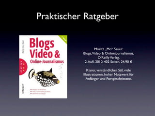 Praktischer Ratgeber


                  Moritz „Mo“ Sauer:
           Blogs,Video & Onlinejournalismus,
                     O‘Reilly Verlag,
            2. Auﬂ. 2010, 402 Seiten, 24,90 €

              Klarer, verständlicher Stil, viele
           Illustrationen, hoher Nutzwert für
              Anfänger und Fortgeschrittene.
 