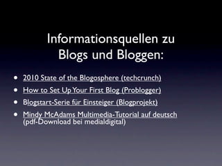 Informationsquellen zu
             Blogs und Bloggen:
•   2010 State of the Blogosphere (techcrunch)
•   How to Set Up Your First Blog (Problogger)
•   Blogstart-Serie für Einsteiger (Blogprojekt)
•   Mindy McAdams Multimedia-Tutorial auf deutsch
    (pdf-Download bei medialdigital)
 