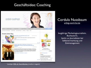 Geschäftsidee: Coaching


                                                     Cordula Nussbaum
                                                            erfolg-reich-frei.de



                                                     langjährige Marketingjournalistin,
                                                                Buchautorin,
                                                         berät u.a. Journalisten bei
                                                          Selbstvermarktung und
                                                             Zeitmanagement




Lesetipp: Hilfe als Geschäftsidee (medium magazin)
 
