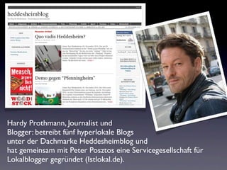 Hardy Prothmann, Journalist und
Blogger: betreibt fünf hyperlokale Blogs
unter der Dachmarke Heddesheimblog und
hat gemeinsam mit Peter Posztos eine Servicegesellschaft für
Lokalblogger gegründet (Istlokal.de).
 