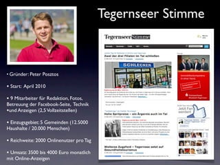 Tegernseer Stimme



• Gründer: Peter Posztos

• Start: April 2010
• 9 Mitarbeiter für Redaktion, Fotos,
Betreuung der Facebook-Seite, Technik
•und Anzeigen (2,5 Vollzeitstellen)
• Einzugsgebiet: 5 Gemeinden (12.5000
Haushalte / 20.000 Menschen)

• Reichweite: 2000 Onlinenutzer pro Tag
• Umsatz: 3500 bis 4000 Euro monatlich
mit Online-Anzeigen
 