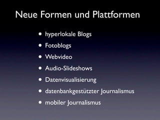 Neue Formen und Plattformen

    • hyperlokale Blogs
    • Fotoblogs
    • Webvideo
    • Audio-Slideshows
    • Datenvisualisierung
    • datenbankgestützter Journalismus
    • mobiler Journalismus
 