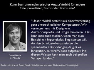 Kann Euer unternehmerischer Ansatz Vorbild für andere
                freie Journalisten, Teams oder Büros sein?


                                   “Unser Modell besteht aus einer Vernetzung
                                   ganz unterschiedlicher Kompetenzen. Wir
                                   vernetzen uns mit Designern,
                                   Animationsproﬁs und Programmierern.  Das
                                   kann man auch machen, wenn man zum
                                   Beispiel ein hyperlokales Blog starten will.
                                   An den Schnittstellen passieren die
                                   spannenden Entwicklungen, da gibt es
                                   Innovation, da wird Wissen aufgebaut. Mit
         Daniel Nauck,             diesem Wissen kann man auch bei großen
          2470media                Verlagen landen. “
Quelle: Interview mit Daniel Nauck: “Mischformen sind unser Markenzeichen” (medialdigital)
 