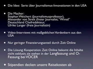 •   Die Idee: Serie über Journalismus-Innovationen in den USA

•   Die Macher:
    Stephan Weichert (Journalismusprofessor),
    Alexander von Streit (freier Journalist, “Wired”
    Deutschland Chefredakteur,
    Ulrike Langer (freie Journalistin)

•   Video-Interviews mit maßgeblichen Vordenkern aus den
    USA

•   Nur geringer Finanzierungsanteil durch Zeit Online

•   Die Lösung: Kooperation. Zeit Online bekomt die Inhalte
    nicht exklusiv, sie stehen in der Langfassung und O-
    Fassung bei VOCER

• Stipendien decken unsere Reisekosten ab
 