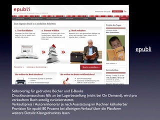 epubli




Selbstverlag für gedruckte Bücher und E-Books
Druckkostenzuschuss fällt an bei Lagerbestellung (nicht bei On Demand), wird pro
verkauftem Buch anteilig zurückerstattet,
Verkaufspreis / Autorenhonorar je nach Ausstattung im Rechner kalkulierbar
Provision für epubli 80 Prozent bei alleinigem Verkauf über die Plattform
weitere Details: Kleingedrucktes lesen
 