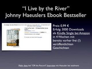 “I Live by the River”
Johnny Haeuslers Ebook Bestseller
                                           Preis: 0,99 €
                                           Erfolg: 3000 Downloads
                                           als Kindle Single bei Amazon
                                           in 4 Wochen mit
                                           bereits vorher frei (!)
                                           veröffentlichten
                                           Geschichten




     Mehr dazu bei “Off the Record”,Interview mit Haeusler bei etailment
 