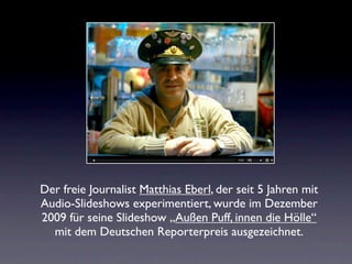Der freie Journalist Matthias Eberl, der seit 5 Jahren mit
Audio-Slideshows experimentiert, wurde im Dezember
2009 für seine Slideshow „Außen Puff, innen die Hölle“
  mit dem Deutschen Reporterpreis ausgezeichnet.
 