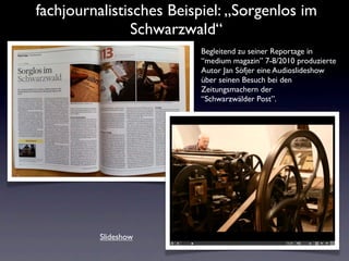 fachjournalistisches Beispiel: „Sorgenlos im
               Schwarzwald“
                         Begleitend zu seiner Reportage in
                         “medium magazin” 7-8/2010 produzierte
                         Autor Jan Söfjer eine Audioslideshow
                         über seinen Besuch bei den
                         Zeitungsmachern der
                         “Schwarzwälder Post”.




          Slideshow
 